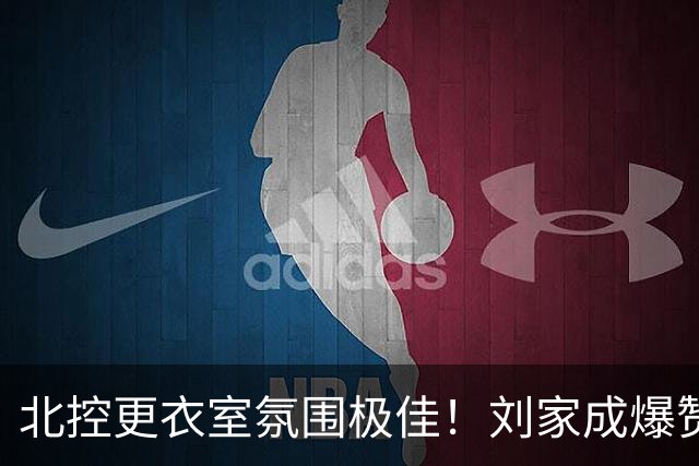 北控更衣室氛围极佳！刘家成爆赞2外援，给足罗汉琛尊重，建队能力太强